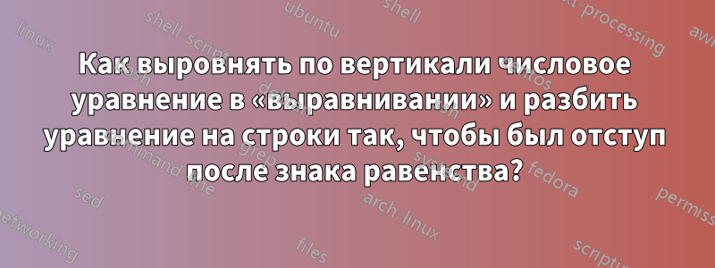 Как выровнять по вертикали числовое уравнение в «выравнивании» и разбить уравнение на строки так, чтобы был отступ после знака равенства?