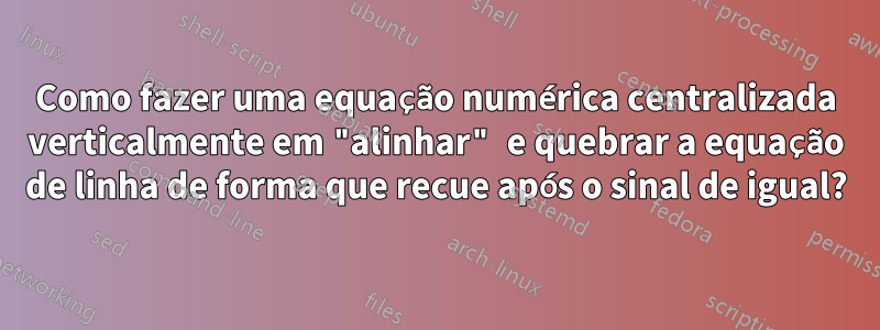 Como fazer uma equação numérica centralizada verticalmente em "alinhar" e quebrar a equação de linha de forma que recue após o sinal de igual?