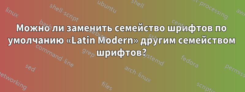 Можно ли заменить семейство шрифтов по умолчанию «Latin Modern» другим семейством шрифтов?