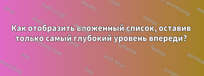 Как отобразить вложенный список, оставив только самый глубокий уровень впереди?