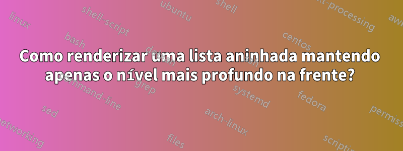 Como renderizar uma lista aninhada mantendo apenas o nível mais profundo na frente?