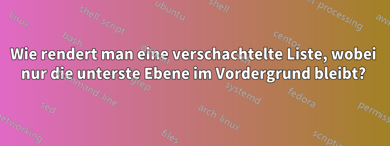 Wie rendert man eine verschachtelte Liste, wobei nur die unterste Ebene im Vordergrund bleibt?