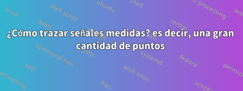 ¿Cómo trazar señales medidas? es decir, una gran cantidad de puntos