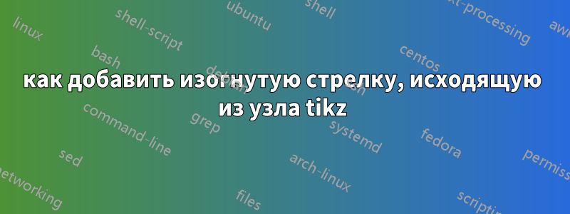 как добавить изогнутую стрелку, исходящую из узла tikz