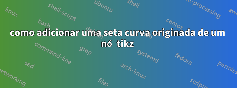 como adicionar uma seta curva originada de um nó tikz