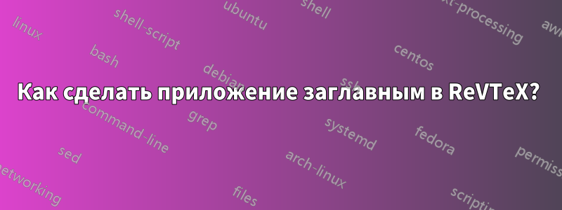 Как сделать приложение заглавным в ReVTeX?