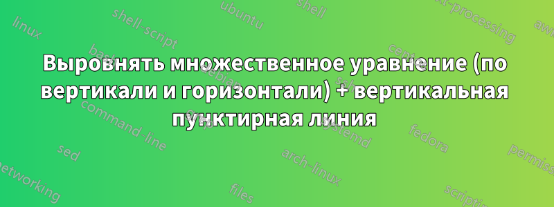 Выровнять множественное уравнение (по вертикали и горизонтали) + вертикальная пунктирная линия