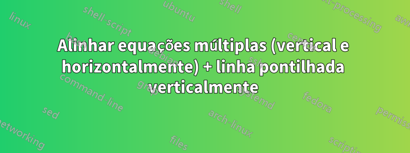 Alinhar equações múltiplas (vertical e horizontalmente) + linha pontilhada verticalmente