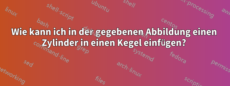 Wie kann ich in der gegebenen Abbildung einen Zylinder in einen Kegel einfügen?
