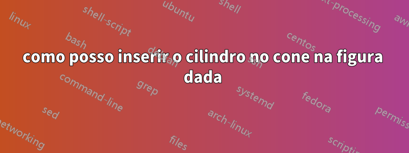 como posso inserir o cilindro no cone na figura dada