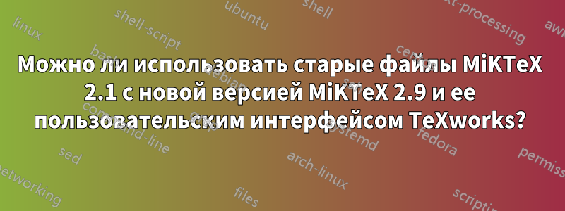 Можно ли использовать старые файлы MiKTeX 2.1 с новой версией MiKTeX 2.9 и ее пользовательским интерфейсом TeXworks?