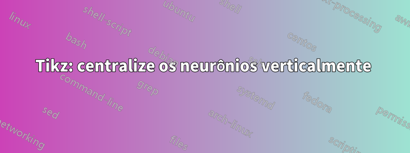 Tikz: centralize os neurônios verticalmente