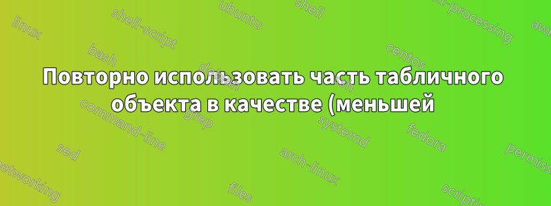 Повторно использовать часть табличного объекта в качестве (меньшей) табличной формы