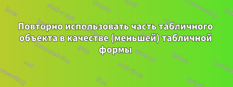 Повторно использовать часть табличного объекта в качестве (меньшей) табличной формы