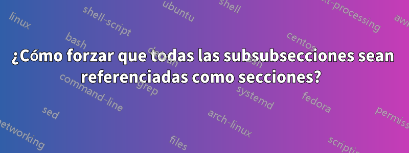 ¿Cómo forzar que todas las subsubsecciones sean referenciadas como secciones? 
