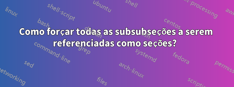 Como forçar todas as subsubseções a serem referenciadas como seções? 