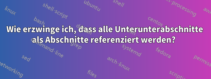Wie erzwinge ich, dass alle Unterunterabschnitte als Abschnitte referenziert werden? 