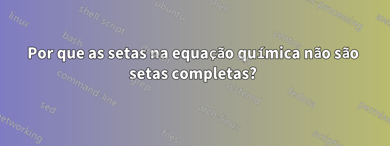 Por que as setas na equação química não são setas completas?