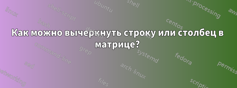 Как можно вычеркнуть строку или столбец в матрице?
