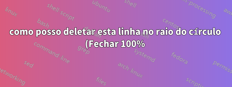 como posso deletar esta linha no raio do círculo (Fechar 100%)
