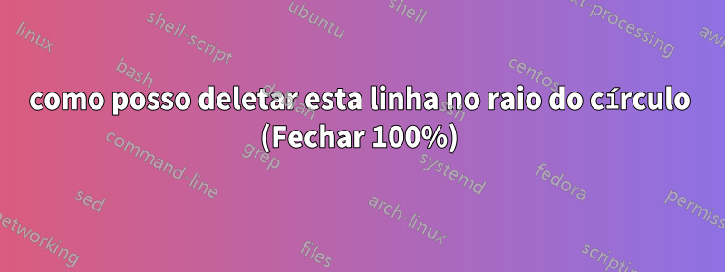 como posso deletar esta linha no raio do círculo (Fechar 100%)
