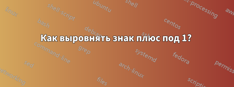 Как выровнять знак плюс под 1?