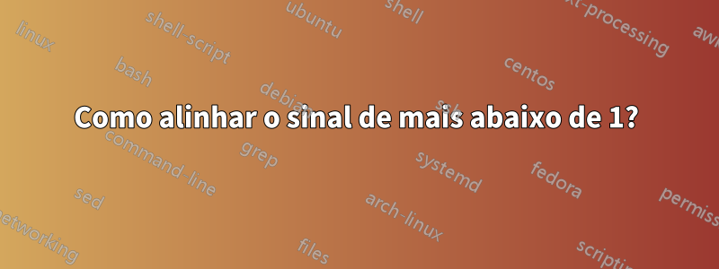 Como alinhar o sinal de mais abaixo de 1?