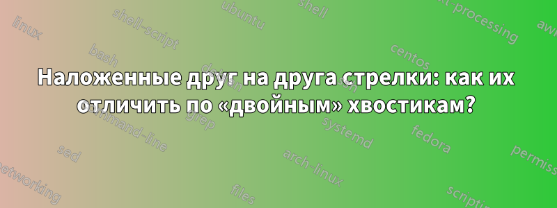 Наложенные друг на друга стрелки: как их отличить по «двойным» хвостикам?