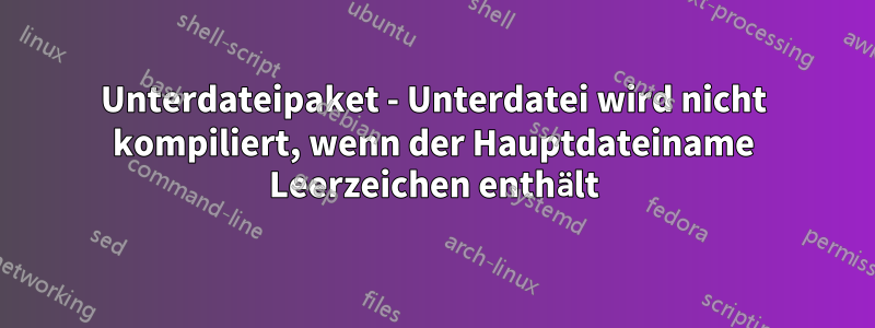 Unterdateipaket - Unterdatei wird nicht kompiliert, wenn der Hauptdateiname Leerzeichen enthält