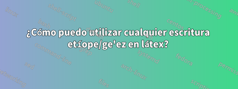 ¿Cómo puedo utilizar cualquier escritura etíope/ge'ez en látex?