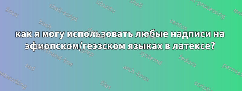 как я могу использовать любые надписи на эфиопском/геэзском языках в латексе?
