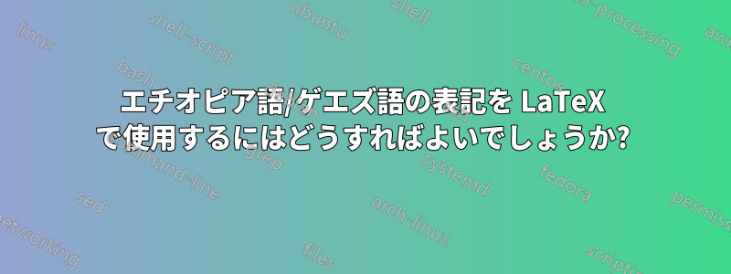 エチオピア語/ゲエズ語の表記を LaTeX で使用するにはどうすればよいでしょうか?