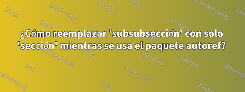 ¿Cómo reemplazar 'subsubsección' con solo 'sección' mientras se usa el paquete autoref?