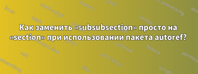 Как заменить «subsubsection» просто на «section» при использовании пакета autoref?