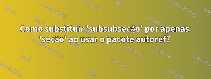 Como substituir 'subsubseção' por apenas 'seção' ao usar o pacote autoref?