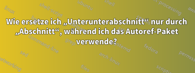 Wie ersetze ich „Unterunterabschnitt“ nur durch „Abschnitt“, während ich das Autoref-Paket verwende?