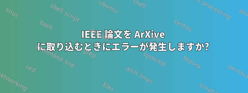IEEE 論文を ArXive に取り込むときにエラーが発生しますか?