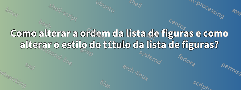 Como alterar a ordem da lista de figuras e como alterar o estilo do título da lista de figuras?