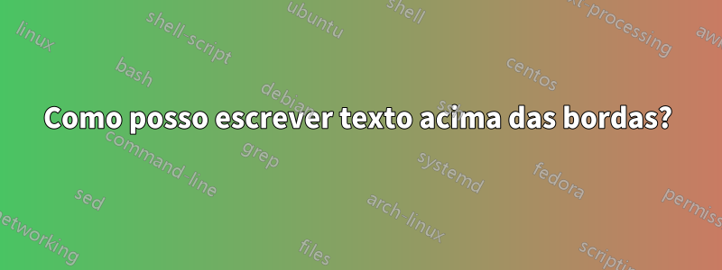 Como posso escrever texto acima das bordas?