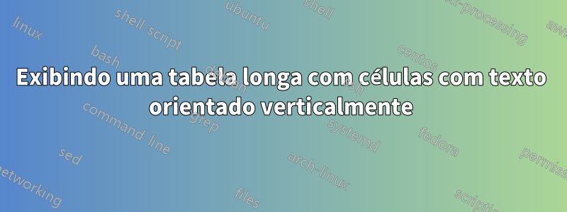 Exibindo uma tabela longa com células com texto orientado verticalmente