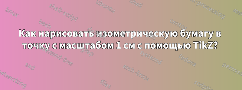 Как нарисовать изометрическую бумагу в точку с масштабом 1 см с помощью TikZ?