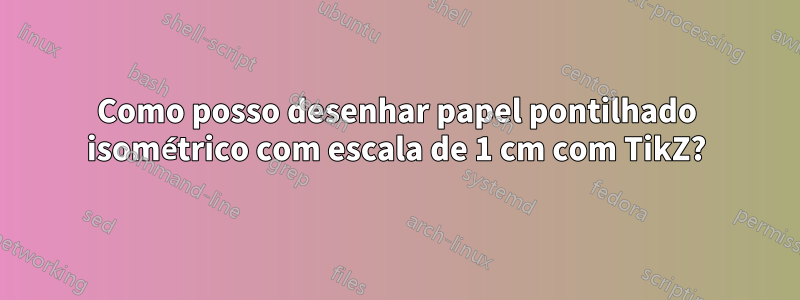 Como posso desenhar papel pontilhado isométrico com escala de 1 cm com TikZ?