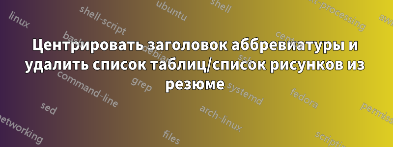 Центрировать заголовок аббревиатуры и удалить список таблиц/список рисунков из резюме