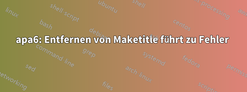 apa6: Entfernen von Maketitle führt zu Fehler