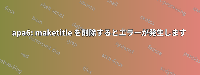 apa6: maketitle を削除するとエラーが発生します