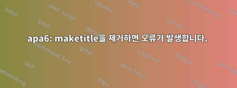 apa6: maketitle을 제거하면 오류가 발생합니다.