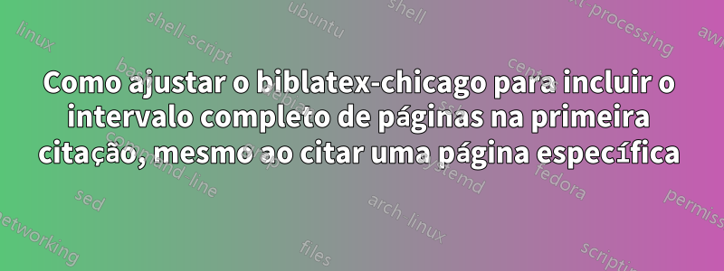 Como ajustar o biblatex-chicago para incluir o intervalo completo de páginas na primeira citação, mesmo ao citar uma página específica