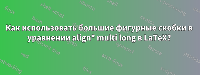 Как использовать большие фигурные скобки в уравнении align* multi long в LaTeX?