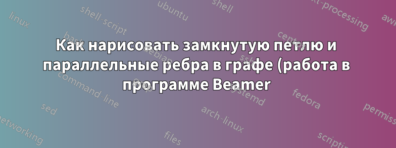 Как нарисовать замкнутую петлю и параллельные ребра в графе (работа в программе Beamer)