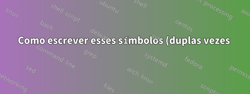 Como escrever esses símbolos (duplas vezes)